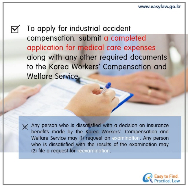 To apply for industrial accident compensation, submit a completed application for medical care expenses. Any person who is dissatisfied with a decision on insurance benefits made by the Korea Workers’Compensation and Welfare Service may (1) request an examination. Any person who is dissatisfied with the results of the examination may (2) file a request for reexamination.  